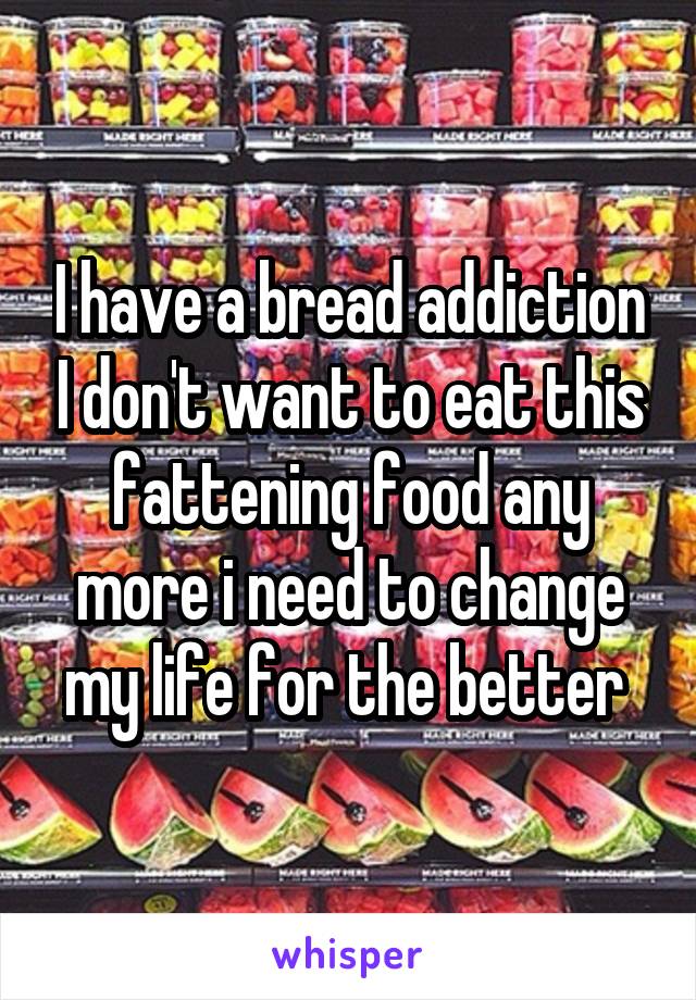 I have a bread addiction I don't want to eat this fattening food any more i need to change my life for the better 