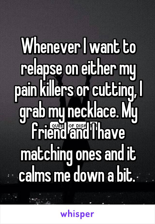 Whenever I want to relapse on either my pain killers or cutting, I grab my necklace. My friend and I have matching ones and it calms me down a bit. 