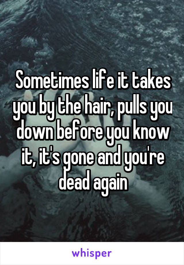 Sometimes life it takes you by the hair, pulls you down before you know it, it's gone and you're dead again