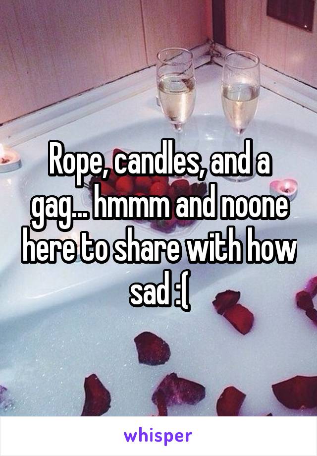 Rope, candles, and a gag... hmmm and noone here to share with how sad :(