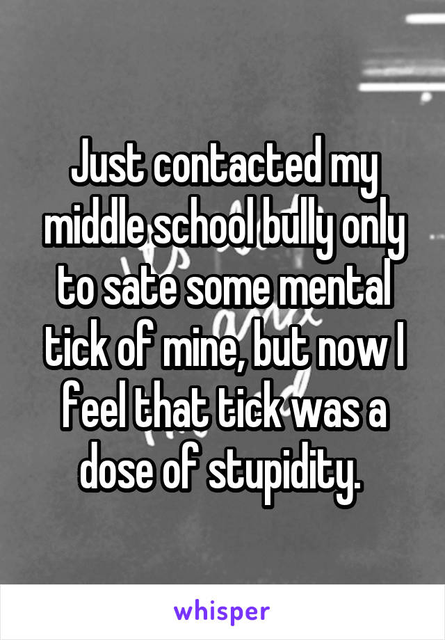 Just contacted my middle school bully only to sate some mental tick of mine, but now I feel that tick was a dose of stupidity. 