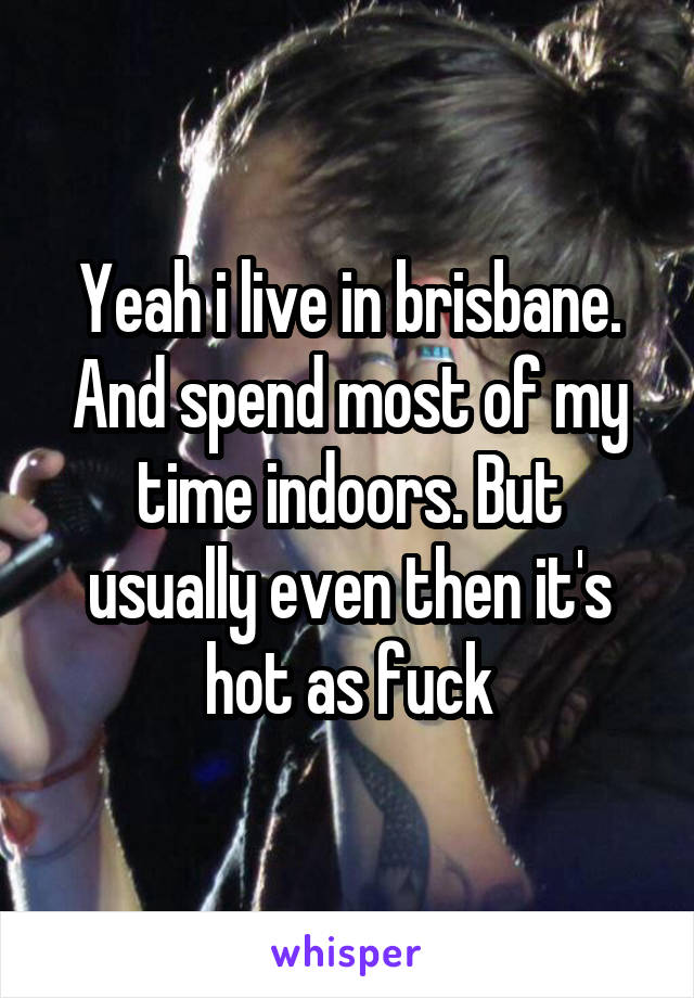 Yeah i live in brisbane. And spend most of my time indoors. But usually even then it's hot as fuck