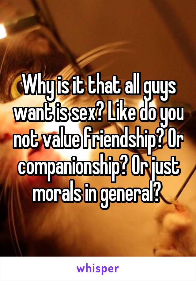 Why is it that all guys want is sex? Like do you not value friendship? Or companionship? Or just morals in general? 