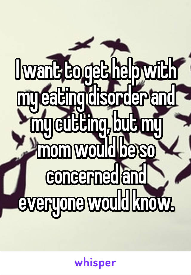 I want to get help with my eating disorder and my cutting, but my mom would be so concerned and everyone would know.