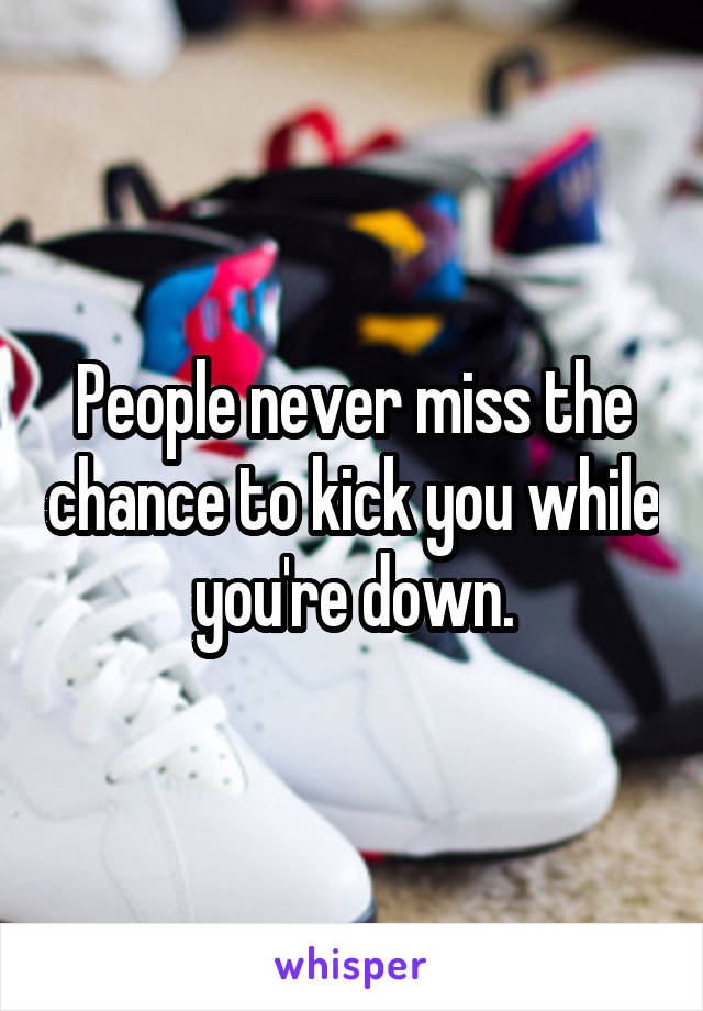 People never miss the chance to kick you while you're down.