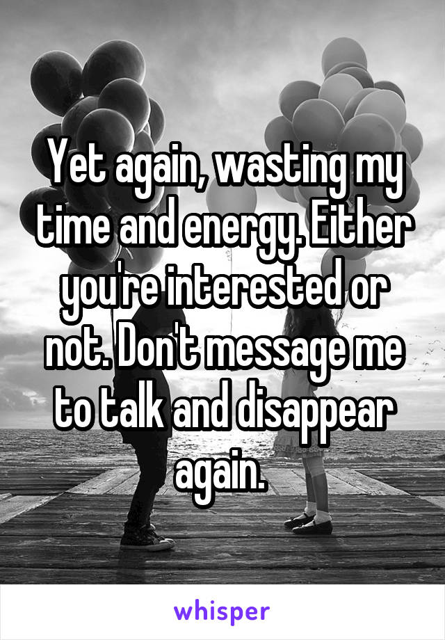 Yet again, wasting my time and energy. Either you're interested or not. Don't message me to talk and disappear again. 