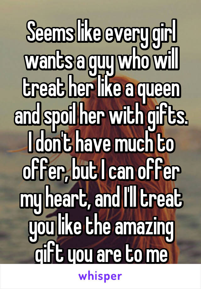 Seems like every girl wants a guy who will treat her like a queen and spoil her with gifts. I don't have much to offer, but I can offer my heart, and I'll treat you like the amazing gift you are to me