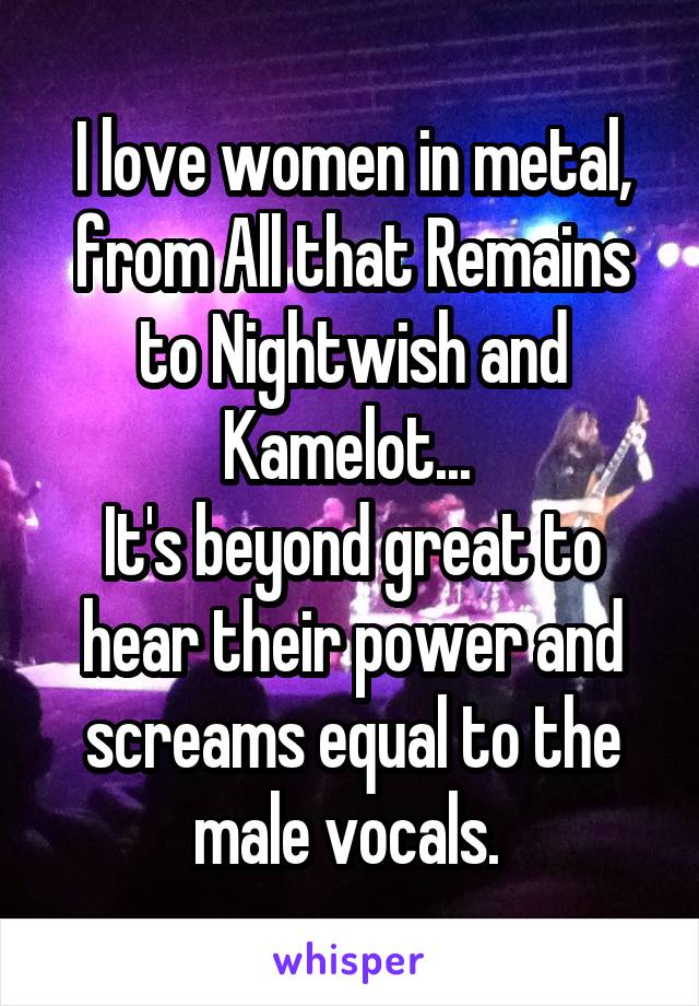 I love women in metal, from All that Remains to Nightwish and Kamelot... 
It's beyond great to hear their power and screams equal to the male vocals. 