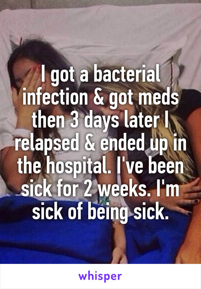 I got a bacterial infection & got meds then 3 days later I relapsed & ended up in the hospital. I've been sick for 2 weeks. I'm sick of being sick.