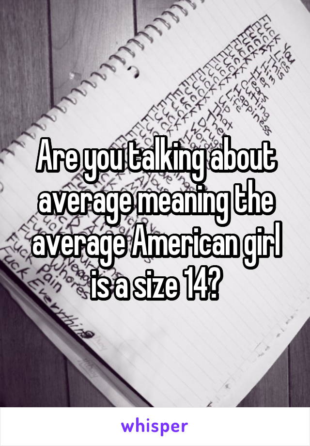 Are you talking about average meaning the average American girl is a size 14?