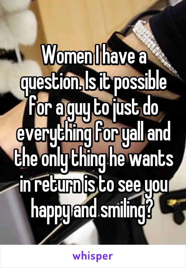 Women I have a question. Is it possible for a guy to just do everything for yall and the only thing he wants in return is to see you happy and smiling? 