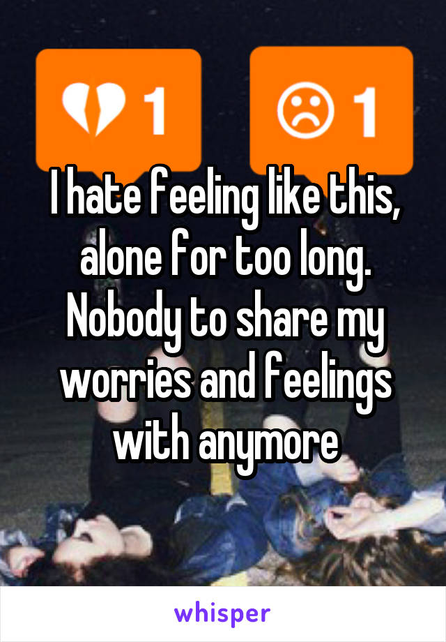 I hate feeling like this, alone for too long. Nobody to share my worries and feelings with anymore