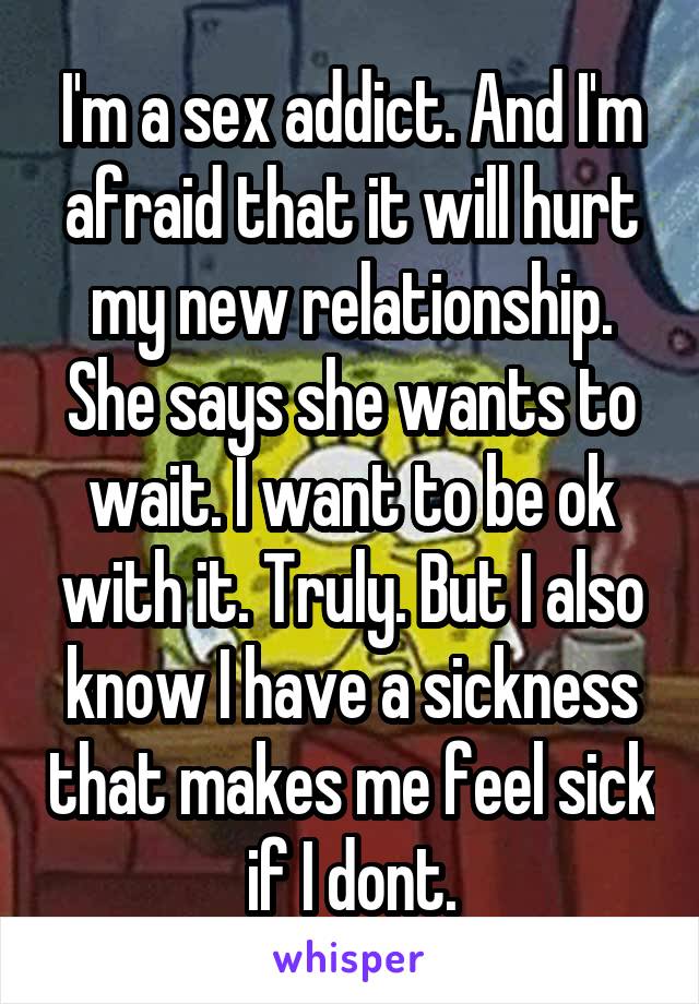 I'm a sex addict. And I'm afraid that it will hurt my new relationship. She says she wants to wait. I want to be ok with it. Truly. But I also know I have a sickness that makes me feel sick if I dont.