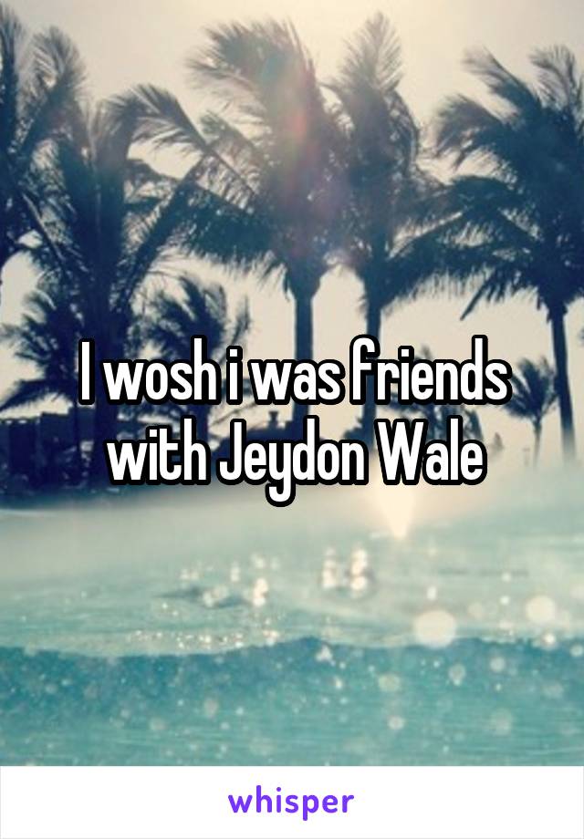 I wosh i was friends with Jeydon Wale