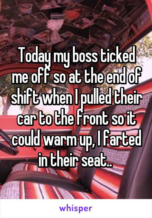 Today my boss ticked me off so at the end of shift when I pulled their car to the front so it could warm up, I farted in their seat.. 