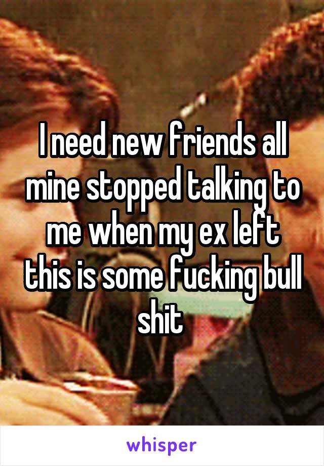 I need new friends all mine stopped talking to me when my ex left this is some fucking bull shit 