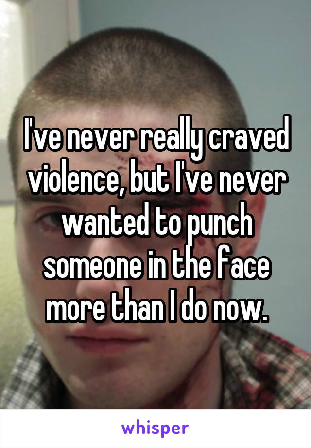 I've never really craved violence, but I've never wanted to punch someone in the face more than I do now.