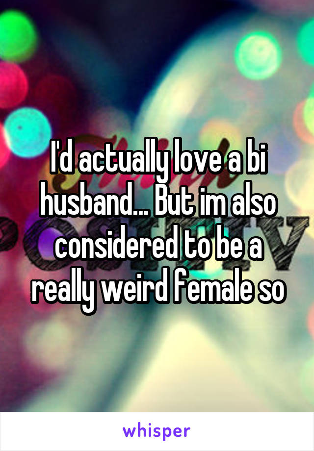 I'd actually love a bi husband... But im also considered to be a really weird female so