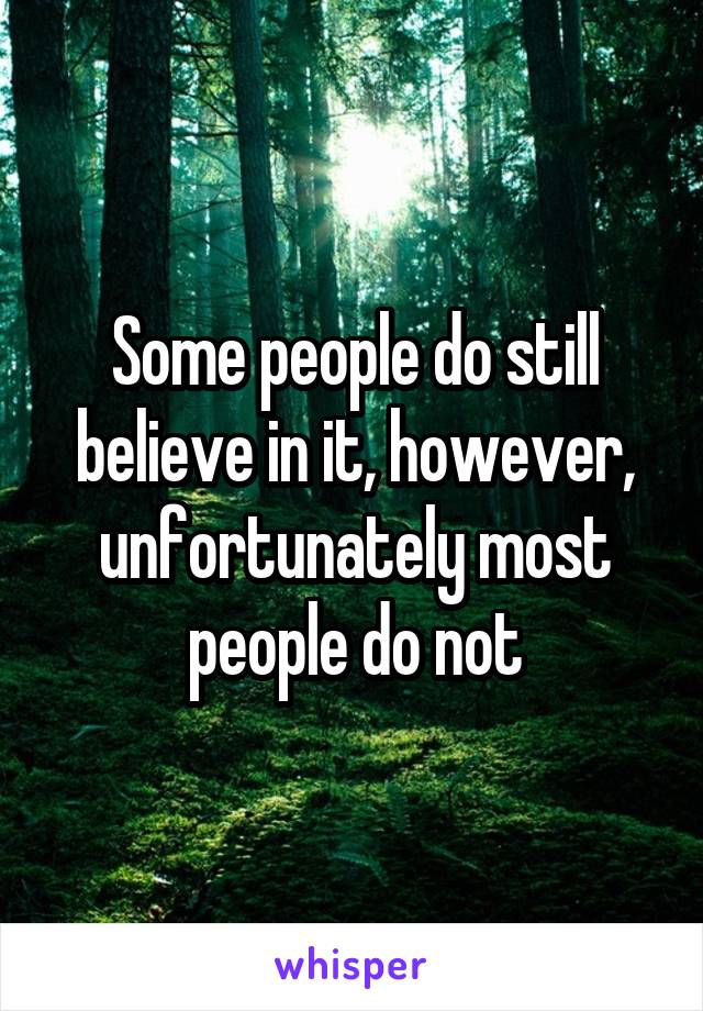 Some people do still believe in it, however, unfortunately most people do not