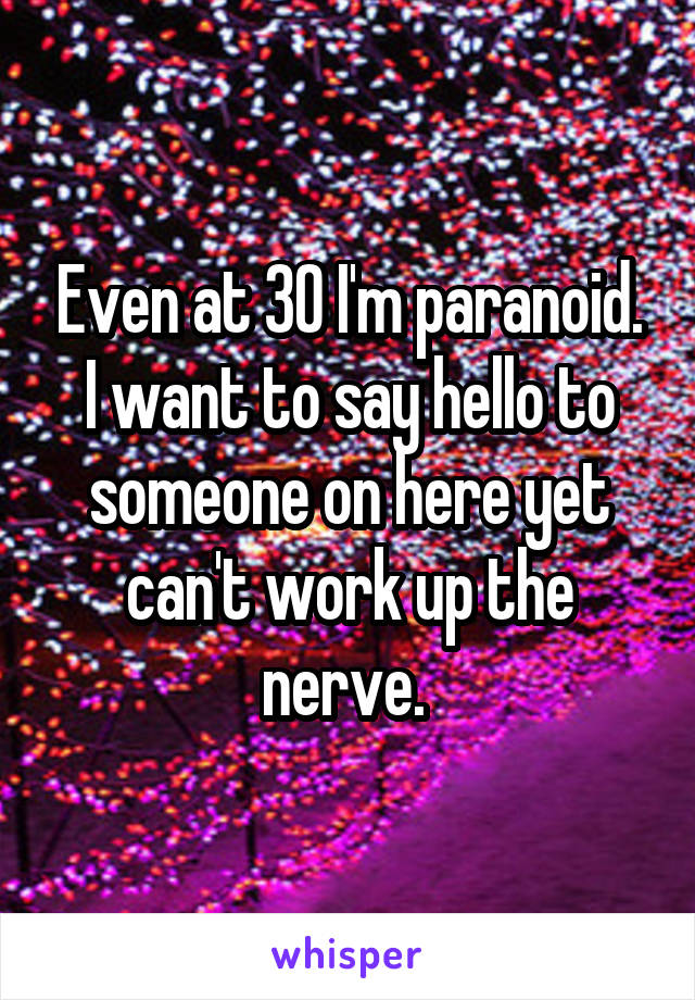 Even at 30 I'm paranoid. I want to say hello to someone on here yet can't work up the nerve. 