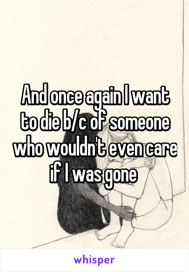 And once again I want to die b/c of someone who wouldn't even care if I was gone 