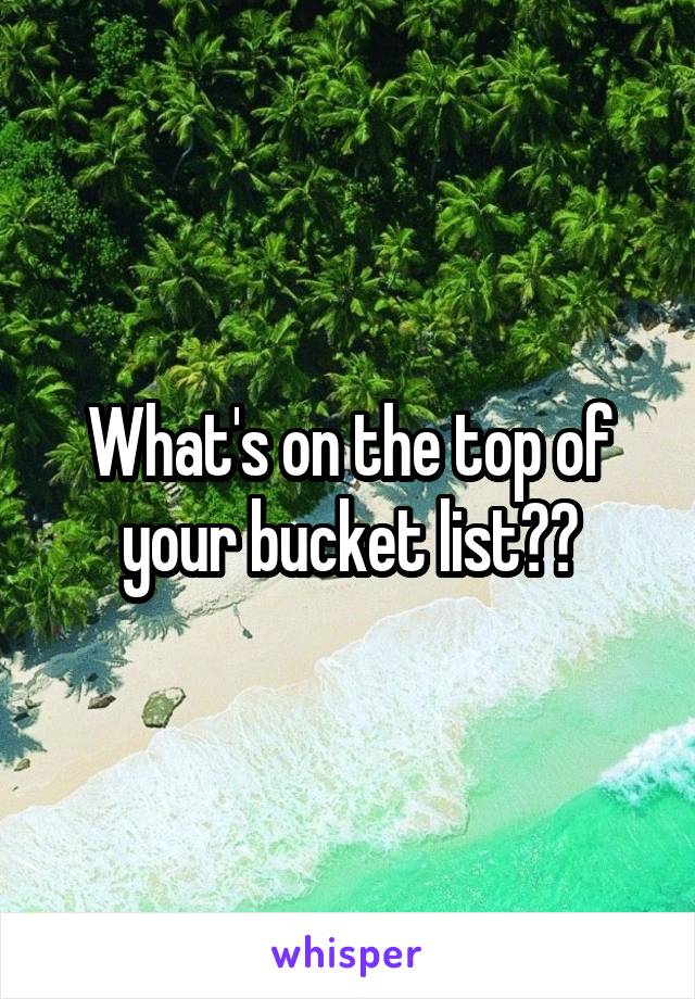 What's on the top of your bucket list??