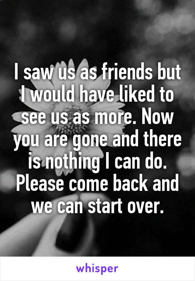 I saw us as friends but I would have liked to see us as more. Now you are gone and there is nothing I can do. Please come back and we can start over.