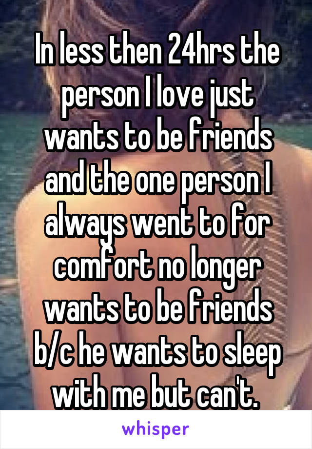 In less then 24hrs the person I love just wants to be friends and the one person I always went to for comfort no longer wants to be friends b/c he wants to sleep with me but can't. 