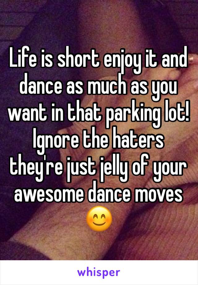 Life is short enjoy it and dance as much as you want in that parking lot!
Ignore the haters they're just jelly of your awesome dance moves 😊