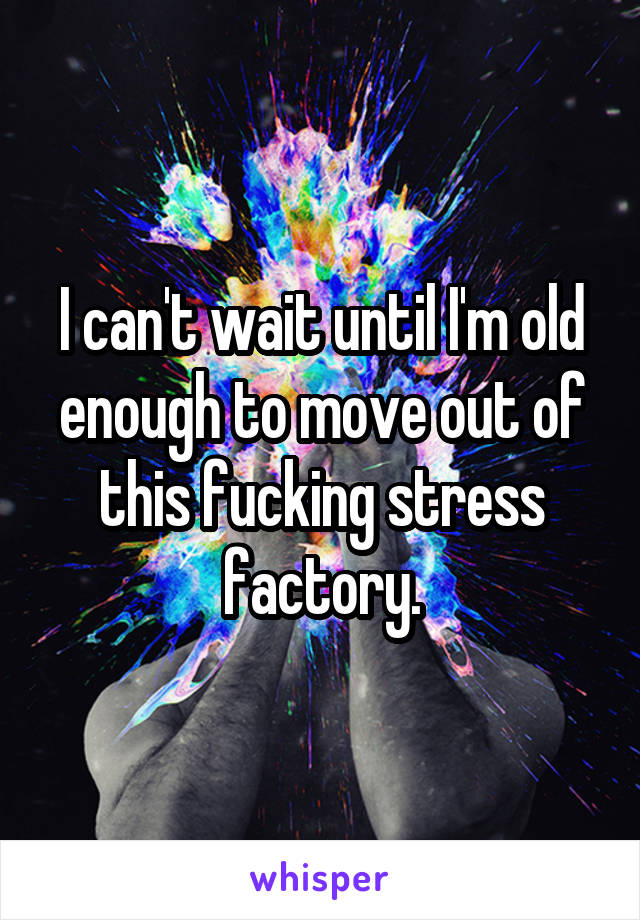 I can't wait until I'm old enough to move out of this fucking stress factory.