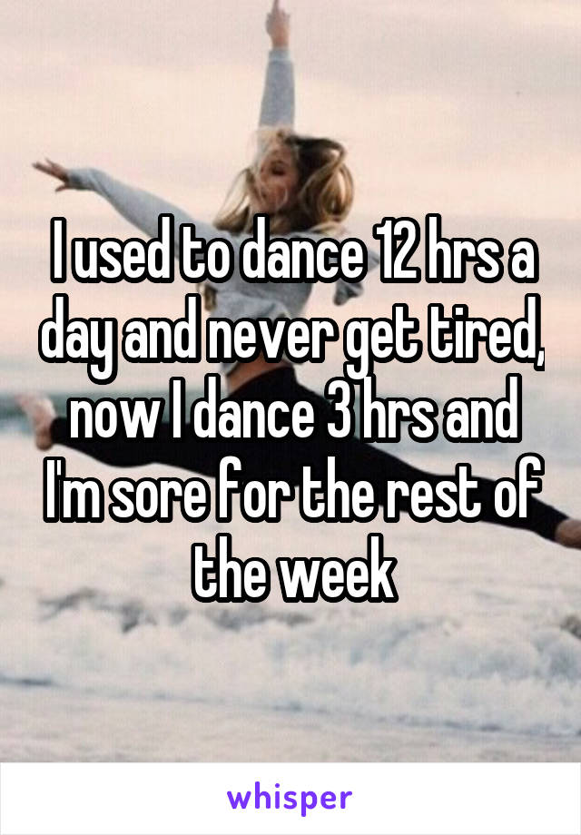 I used to dance 12 hrs a day and never get tired, now I dance 3 hrs and I'm sore for the rest of the week