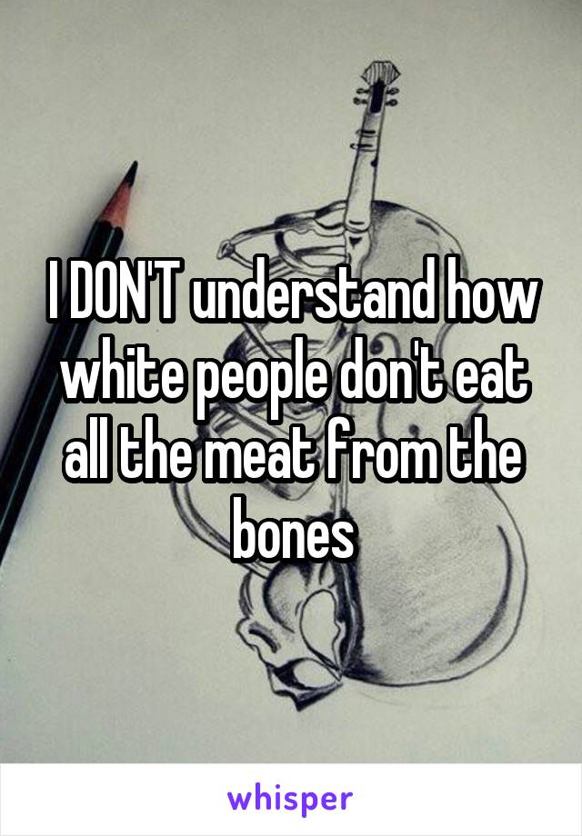 I DON'T understand how white people don't eat all the meat from the bones