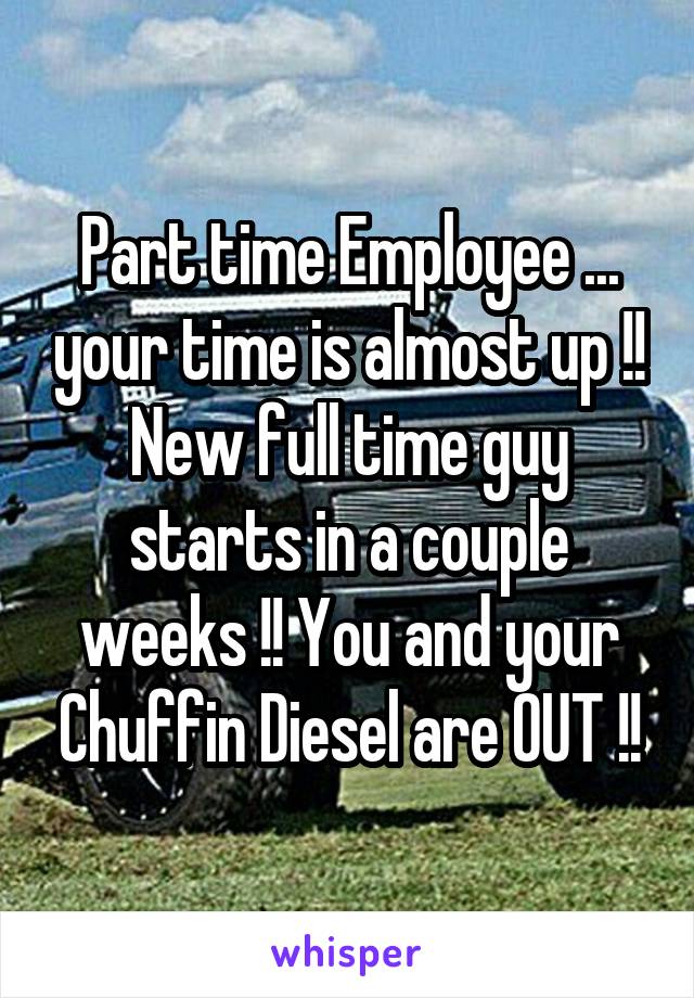 Part time Employee ... your time is almost up !! New full time guy starts in a couple weeks !! You and your Chuffin Diesel are OUT !!