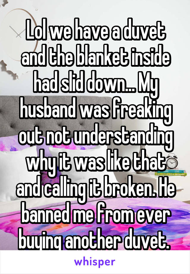 Lol we have a duvet and the blanket inside had slid down... My husband was freaking out not understanding why it was like that and calling it broken. He banned me from ever buying another duvet. 