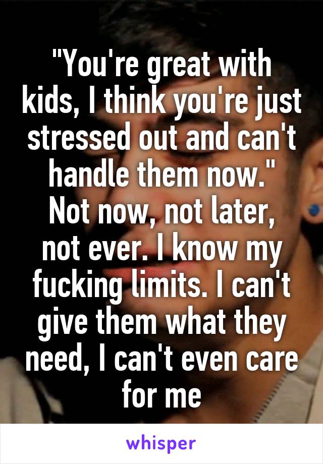 "You're great with kids, I think you're just stressed out and can't handle them now."
Not now, not later, not ever. I know my fucking limits. I can't give them what they need, I can't even care for me