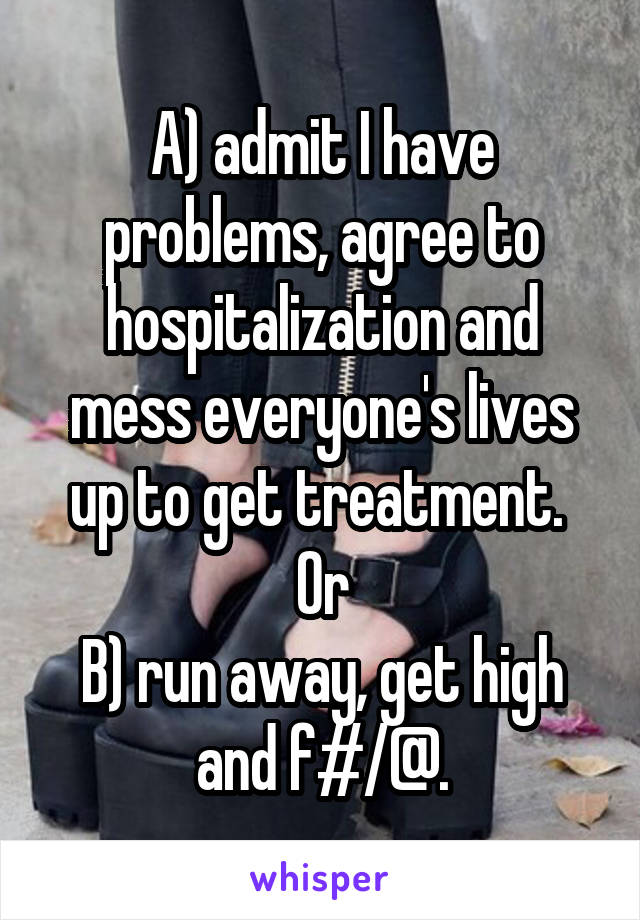 A) admit I have problems, agree to hospitalization and mess everyone's lives up to get treatment. 
Or
B) run away, get high and f#/@.