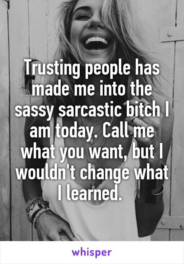 Trusting people has made me into the sassy sarcastic bitch I am today. Call me what you want, but I wouldn't change what I learned. 