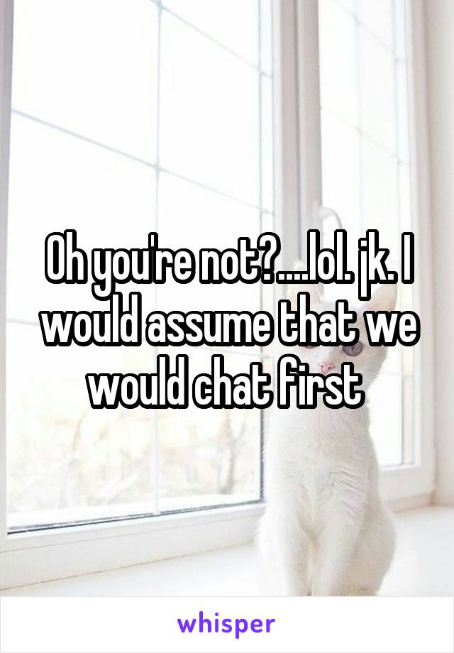 Oh you're not?....lol. jk. I would assume that we would chat first 