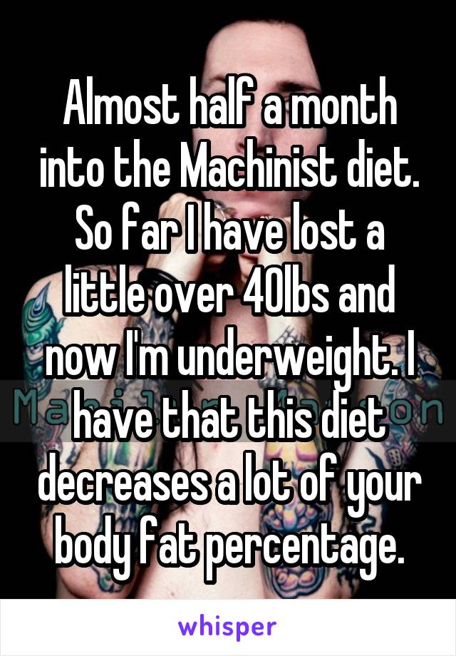 Almost half a month into the Machinist diet. So far I have lost a little over 40lbs and now I'm underweight. I have that this diet decreases a lot of your body fat percentage.