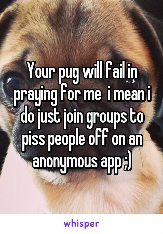 Your pug will fail in praying for me  i mean i do just join groups to piss people off on an anonymous app ;)