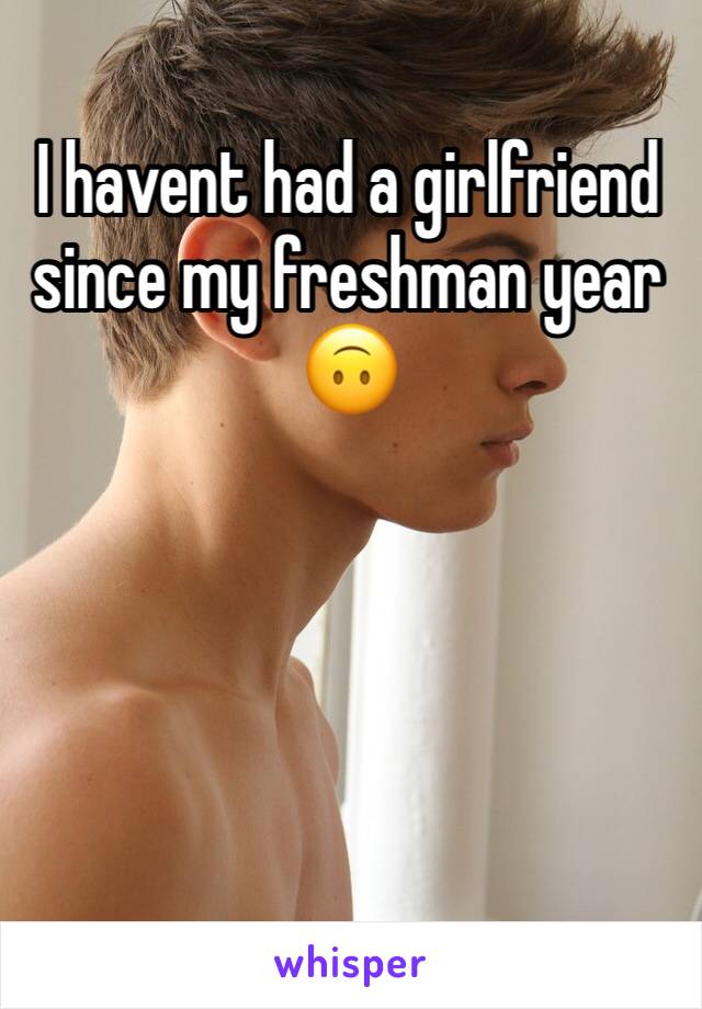 I havent had a girlfriend since my freshman year 🙃