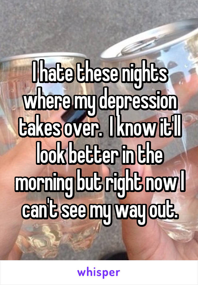 I hate these nights where my depression takes over.  I know it'll look better in the morning but right now I can't see my way out.