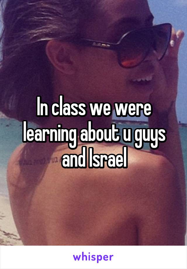 In class we were learning about u guys and Israel