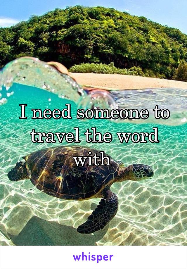 I need someone to travel the word with 