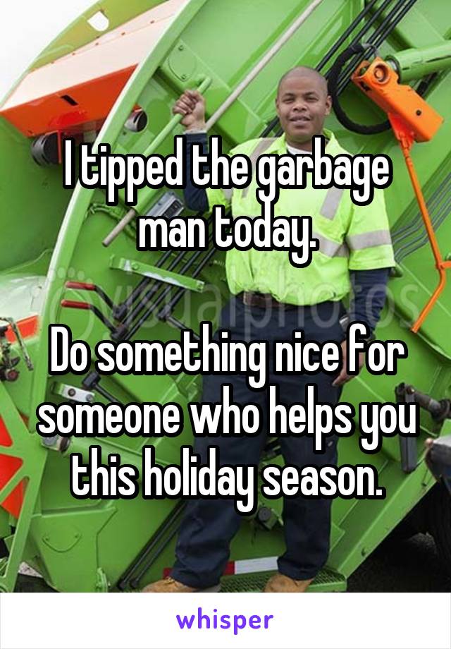 I tipped the garbage man today.

Do something nice for someone who helps you this holiday season.