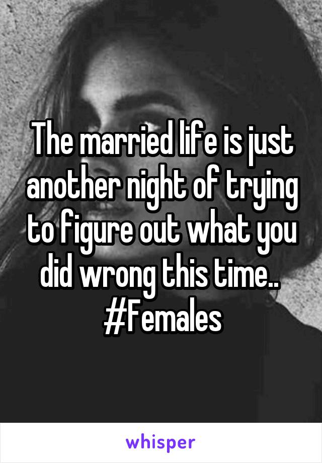 The married life is just another night of trying to figure out what you did wrong this time.. 
#Females