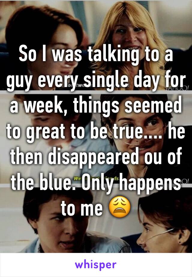 So I was talking to a guy every single day for a week, things seemed to great to be true.... he then disappeared ou of the blue. Only happens to me 😩