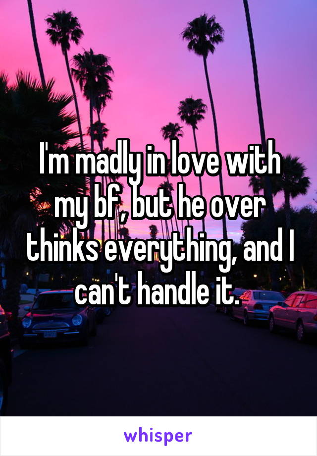 I'm madly in love with my bf, but he over thinks everything, and I can't handle it. 