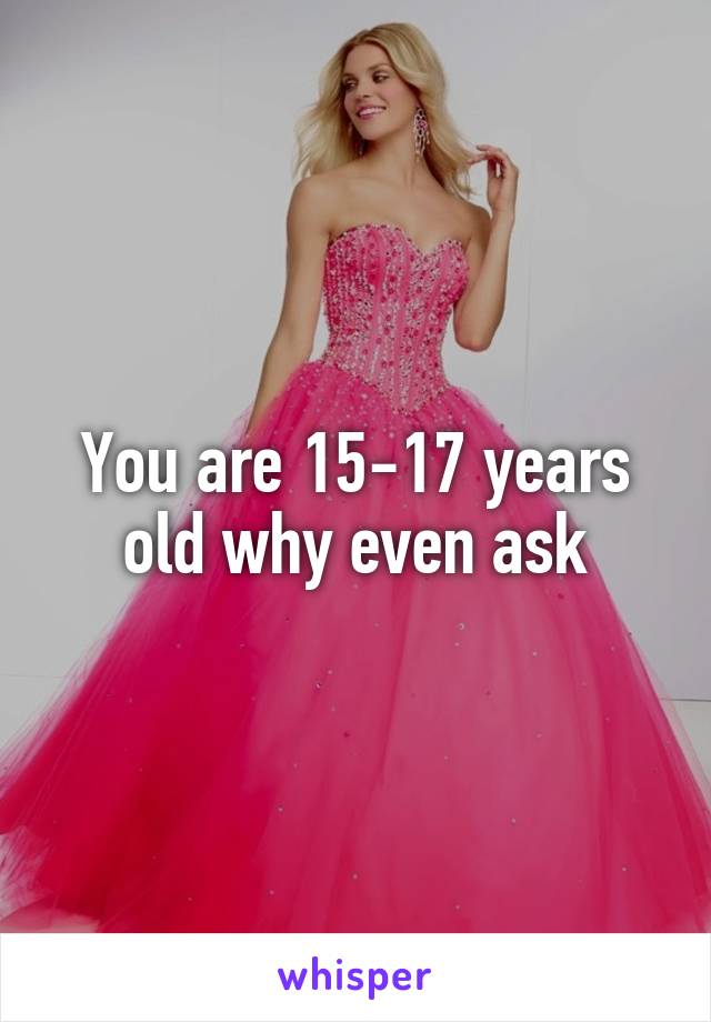 You are 15-17 years old why even ask