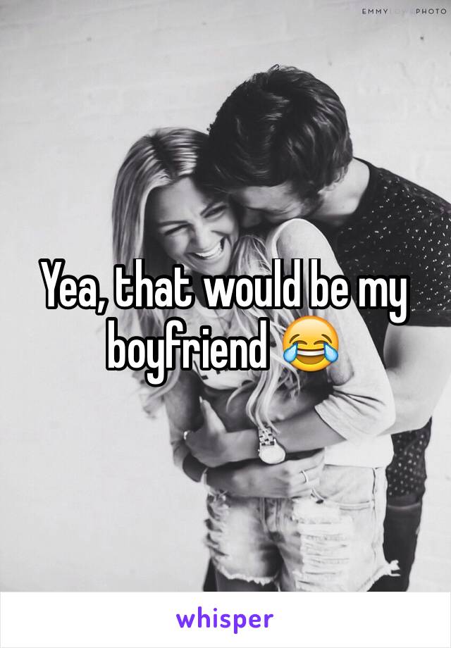 Yea, that would be my boyfriend 😂